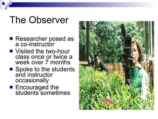 The Observer Researcher posed as a co-instructor Visited the two-hour class once or twice a week over 7 months  Spoke to the students and instructor occasionally Encouraged the students sometimes 