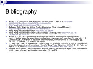 Bibliography  Brown, L., Observational Field Research, retrieved April 3, 2008 from  http://www. socialresearchmethods . net/tutorial/Brown/lauratp . htm http://www2.uiah.fi/projekti/metodi/162.ht Colorado State University Writing Guides: Conducting Observational Research  http://writing.colostate.edu/guides/research/observe/ Hong Kong Institute of Education  http://www.ied.edu.hk/ Hong Kong Institute of Education Early Childhood Learning Center  http://www. ied . edu . hk/sece/eclc/e/centre . htm Mazur, J. M. (2004). Conversation analysis for educational technologists: Theoretical and  methodological issues for researching the structures, processes, and meaning of on-line talk. In D. Jonassen (Ed.), Handbook of Research for Educational Communications & Technologies (pp. 1138-1178). Mahwah, NJ: Lawrence Erlbaum. li, Yuen Ling (2004). A school-based project in five kindergartens: the case of teacher development and school development. International Journal of Early Years Education, 12 (2), 143-155. Retrieved April 1, 2008, from  http://www.informaworld.com/10.1080/0966976042000225534 Ranker, Jason (2008).Composing across multiple media: a case study of digital video production in a fifth grade classroom.  Written Communication. 25 , 196-234 