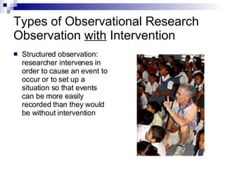 Types of Observational Research Observation  with  Intervention Structured observation:  researcher intervenes in order to cause an event to occur or to set up a situation so that events can be more easily recorded than they would be without intervention  