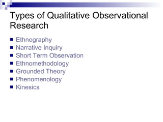 Types of Qualitative Observational Research  Ethnography   Narrative Inquiry  Short Term Observation  Ethnomethodology  Grounded Theory  Phenomenology   Kinesics   