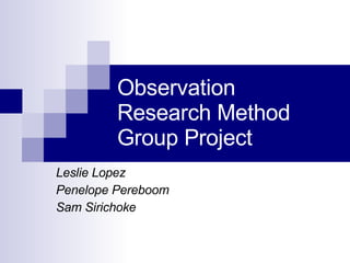 Observation Research Method  Group Project  Leslie Lopez Penelope Pereboom Sam Sirichoke  