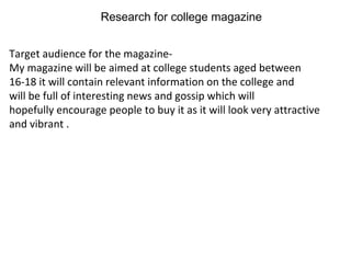 Research for college magazine


Target audience for the magazine-
My magazine will be aimed at college students aged between
16-18 it will contain relevant information on the college and
will be full of interesting news and gossip which will
hopefully encourage people to buy it as it will look very attractive
and vibrant .
 