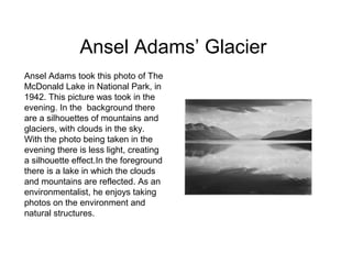 Ansel Adams’ Glacier
Ansel Adams took this photo of The
McDonald Lake in National Park, in
1942. This picture was took in the
evening. In the background there
are a silhouettes of mountains and
glaciers, with clouds in the sky.
With the photo being taken in the
evening there is less light, creating
a silhouette effect.In the foreground
there is a lake in which the clouds
and mountains are reflected. As an
environmentalist, he enjoys taking
photos on the environment and
natural structures.
 