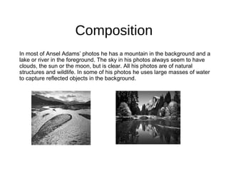Composition
In most of Ansel Adams’ photos he has a mountain in the background and a
lake or river in the foreground. The sky in his photos always seem to have
clouds, the sun or the moon, but is clear. All his photos are of natural
structures and wildlife. In some of his photos he uses large masses of water
to capture reflected objects in the background.
 