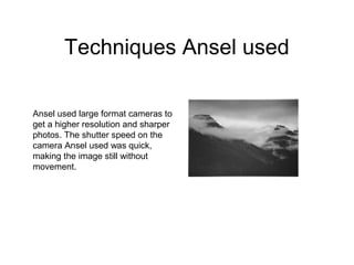 Techniques Ansel used

Ansel used large format cameras to
get a higher resolution and sharper
photos. The shutter speed on the
camera Ansel used was quick,
making the image still without
movement.
 