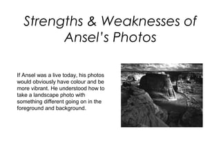 Strengths & Weaknesses of
        Ansel’s Photos

If Ansel was a live today, his photos
would obviously have colour and be
more vibrant. He understood how to
take a landscape photo with
something different going on in the
foreground and background.
 