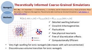 Theoretically Informed Coarse-Grained Simulations
Nanogels
           P. K. Jha, J. W. Zwanikken, F. A. Detcheverry, J. J. de Pablo, and M. Olvera de la Cruz; Study of Volume Phase
           Transitions in Polymeric Nanogels by Theoretically Informed Coarse-Grained Simulations; Soft Matter, 7,
           5965-5975 (2011)

Methods

                                                                Detailed swelling behavior
                                                                Crosslink Inhomogeneities
                                                                Fluctuations
                                                                Few physical invariants
                                                                Free of discretization effects
                                                                Computationally Efficient
  • Very high swelling for ionic nanogels (decreases with salt concentration)
  • Discontinuous volume transition for ionic nanogels
 