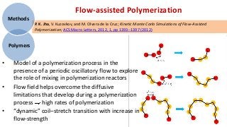 Flow-assisted Polymerization
    Methods
               P. K. Jha, V. Kuzovkov, and M. Olvera de la Cruz; Kinetic Monte Carlo Simulations of Flow-Assisted
               Polymerization; ACS Macro Letters, 2012, 1, pp 1393--1397 (2012)


    Polymers


•    Model of a polymerization process in the
     presence of a periodic oscillatory flow to explore
     the role of mixing in polymerization reactors
•    Flow field helps overcome the diffusive
     limitations that develop during a polymerization
     process high rates of polymerization
•    “dynamic” coil–stretch transition with increase in
     flow-strength
 