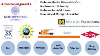 •   Professor Monica Olvera de la Cruz
Acknowledgments         Northwestern University
                    •   Professor Ronald G. Larson
                        University of Michigan-Ann Arbor




                                     Self-                    Drug
  Gels   Nanogels   Methods        Assembly     Polymers     Delivery
 