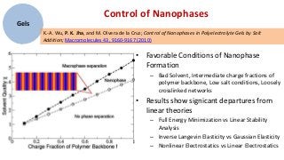 Control of Nanophases
Gels
       K.-A. Wu, P. K. Jha, and M. Olvera de la Cruz; Control of Nanophases in Polyelectrolyte Gels by Salt
       Addition; Macromolecules 43, 9160-9167 (2010)

                                                 • Favorable Conditions of Nanophase
                                                   Formation
                                                       – Bad Solvent, Intermediate charge fractions of
                                                         polymer backbone, Low salt conditions, Loosely
                                                         crosslinked networks
                                                 • Results show signicant departures from
                                                   linear theories
                                                       – Full Energy Minimization vs Linear Stability
                                                         Analysis
                                                       – Inverse Langevin Elasticity vs Gaussian Elasticity
                                                       – Nonlinear Electrostatics vs Linear Electrostatics
 