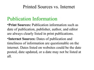 Publication Information Print Sources:  Publication information such as date of publication, publisher, author, and editor are always clearly listed in print publications. Internet Sources:  Dates of publication and timeliness of information are questionable on the internet. Dates listed on websites could be the date posted, date updated, or a date may not be listed at all. Printed Sources vs. Internet 