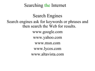Search Engines Search engines ask for keywords or phrases and then search the Web for results.  www.google.com www.yahoo.com www.msn.com www.lycos.com www.altavista.com Searching  the  Internet 