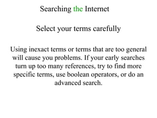 Searching  the  Internet Select your terms carefully Using inexact terms or terms that are too general will cause you problems. If your early searches turn up too many references, try to find more specific terms, use boolean operators, or do an advanced search. 