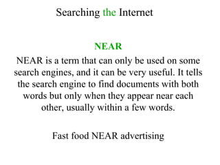 NEAR NEAR is a term that can only be used on some search engines, and it can be very useful. It tells the search engine to find documents with both words but only when they appear near each other, usually within a few words. Fast food NEAR advertising Searching  the  Internet 