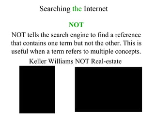 NOT NOT tells the search engine to find a reference that contains one term but not the other. This is useful when a term refers to multiple concepts. Keller Williams NOT Real-estate  Searching  the  Internet 