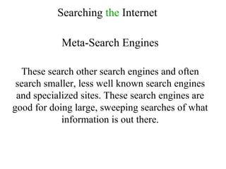 Searching  the  Internet Meta-Search Engines These search other search engines and often search smaller, less well known search engines and specialized sites. These search engines are good for doing large, sweeping searches of what information is out there. 