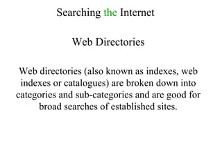 Searching  the  Internet Web Directories Web directories (also known as indexes, web indexes or catalogues) are broken down into categories and sub-categories and are good for broad searches of established sites. 