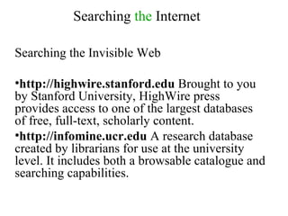 Searching  the  Internet Searching the Invisible Web http://highwire.stanford.edu  Brought to you by Stanford University, HighWire press provides access to one of the largest databases of free, full-text, scholarly content.  http://infomine.ucr.edu  A research database created by librarians for use at the university level. It includes both a browsable catalogue and searching capabilities. 