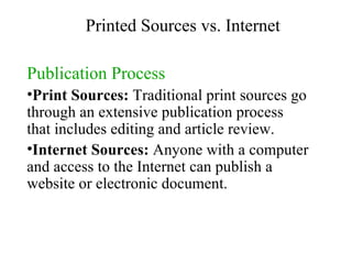 Publication Process Print Sources:  Traditional print sources go through an extensive publication process that includes editing and article review.  Internet Sources:  Anyone with a computer and access to the Internet can publish a website or electronic document.  Printed Sources vs. Internet 