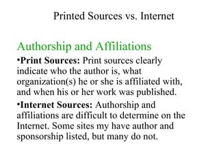Authorship and Affiliations Print Sources:  Print sources clearly indicate who the author is, what organization(s) he or she is affiliated with, and when his or her work was published. Internet Sources:  Authorship and affiliations are difficult to determine on the Internet. Some sites my have author and sponsorship listed, but many do not. Printed Sources vs. Internet 
