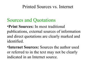 Sources and Quotations Print Sources:  In most traditional publications, external sources of information and direct quotations are clearly marked and identified.  Internet Sources:  Sources the author used or referred to in the text may not be clearly indicated in an Internet source. Printed Sources vs. Internet 