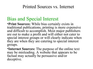Bias and Special Interest Print Sources:  While bias certainly exists in traditional publications, printing is more expensive and difficult to accomplish. Most major publishers are out to make a profit and will either not cater to special interest groups or will clearly indicate when they are when they are catering to special interest groups. Internet Sources:  The purpose of the online text may be misleading. A website that appears to be factual may actually be persuasive and/or deceptive. Printed Sources vs. Internet 