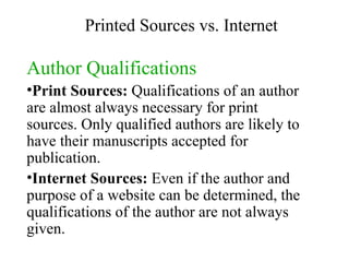 Author   Qualifications Print Sources:  Qualifications of an author are almost always necessary for print sources. Only qualified authors are likely to have their manuscripts accepted for publication. Internet Sources:  Even if the author and purpose of a website can be determined, the qualifications of the author are not always given. Printed Sources vs. Internet 