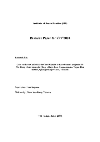 Institute of Social Studies (ISS)




                  Research Paper for RPP 2001




Research title:


 Case study on Customary law and Gender in Resettlement program for
 Ma Lieng ethnic group in Chuoi village, Lam Hoa commune, Tuyen Hoa
                district, Quang Binh province, Vietnam




Supervisor: Loes Keysers

Written by: Pham Van Dung, Vietnam




                        The Hague, June, 2001
 