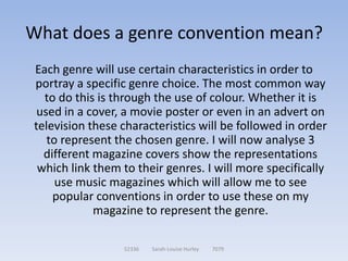What does a genre convention mean?
Each genre will use certain characteristics in order to
portray a specific genre choice. The most common way
  to do this is through the use of colour. Whether it is
 used in a cover, a movie poster or even in an advert on
television these characteristics will be followed in order
   to represent the chosen genre. I will now analyse 3
  different magazine covers show the representations
 which link them to their genres. I will more specifically
     use music magazines which will allow me to see
    popular conventions in order to use these on my
            magazine to represent the genre.

                 52336   Sarah-Louise Hurley   7079
 