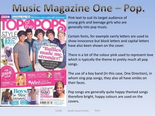 Pink text to suit its target audience of
        young girls and teenage girls who are
        generally into pop music.

        Certain fonts, for example swirly letters are used to
        show innocence but block letters and capital letters
        have also been shown on the cover.

        There is a lot of the colour pink used to represent love
        which is typically the theme to pretty much all pop
        songs.

        The use of a boy band (In this case, One Direction), in
        whom sing pop songs, they also all have smiles on
        their faces.

        Pop songs are generally quite happy themed songs
        therefore bright, happy colours are used on the
        covers.

52336   Sarah-Louise Hurley   7079
 