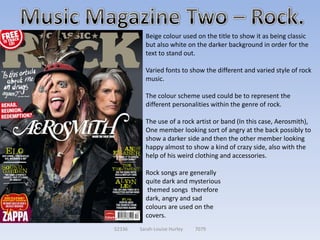 Beige colour used on the title to show it as being classic
          but also white on the darker background in order for the
          text to stand out.

          Varied fonts to show the different and varied style of rock
          music.

          The colour scheme used could be to represent the
          different personalities within the genre of rock.

          The use of a rock artist or band (In this case, Aerosmith),
          One member looking sort of angry at the back possibly to
          show a darker side and then the other member looking
          happy almost to show a kind of crazy side, also with the
          help of his weird clothing and accessories.

          Rock songs are generally
          quite dark and mysterious
           themed songs therefore
          dark, angry and sad
          colours are used on the
          covers.
52336   Sarah-Louise Hurley   7079
 
