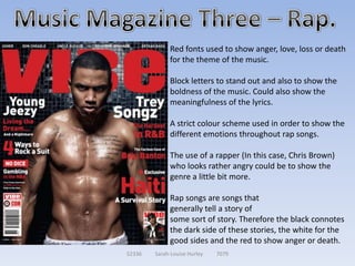 Red fonts used to show anger, love, loss or death
             for the theme of the music.

             Block letters to stand out and also to show the
             boldness of the music. Could also show the
             meaningfulness of the lyrics.

             A strict colour scheme used in order to show the
             different emotions throughout rap songs.

             The use of a rapper (In this case, Chris Brown)
             who looks rather angry could be to show the
             genre a little bit more.

             Rap songs are songs that
             generally tell a story of
             some sort of story. Therefore the black connotes
             the dark side of these stories, the white for the
             good sides and the red to show anger or death.
52336   Sarah-Louise Hurley   7079
 