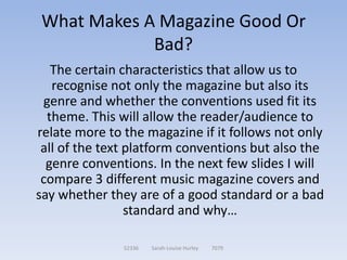 What Makes A Magazine Good Or
            Bad?
   The certain characteristics that allow us to
   recognise not only the magazine but also its
 genre and whether the conventions used fit its
  theme. This will allow the reader/audience to
relate more to the magazine if it follows not only
 all of the text platform conventions but also the
  genre conventions. In the next few slides I will
 compare 3 different music magazine covers and
say whether they are of a good standard or a bad
                 standard and why…

               52336   Sarah-Louise Hurley   7079
 