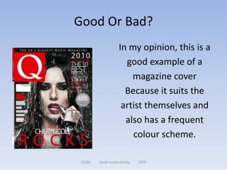 Good Or Bad?
                     In my opinion, this is a
                       good example of a
                         magazine cover
                       Because it suits the
                      artist themselves and
                       also has a frequent
                         colour scheme.

 52336   Sarah-Louise Hurley   7079
 