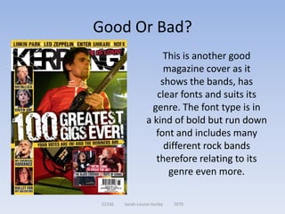 Good Or Bad?
                        This is another good
                        magazine cover as it
                       shows the bands, has
                      clear fonts and suits its
                     genre. The font type is in
                   a kind of bold but run down
                      font and includes many
                        different rock bands
                      therefore relating to its
                         genre even more.

 52336   Sarah-Louise Hurley   7079
 