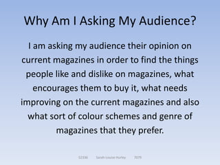 Why Am I Asking My Audience?
  I am asking my audience their opinion on
current magazines in order to find the things
 people like and dislike on magazines, what
    encourages them to buy it, what needs
improving on the current magazines and also
  what sort of colour schemes and genre of
         magazines that they prefer.

              52336   Sarah-Louise Hurley   7079
 