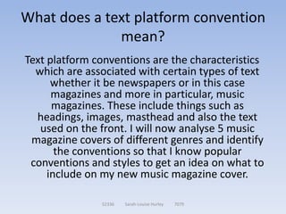 What does a text platform convention
              mean?
Text platform conventions are the characteristics
  which are associated with certain types of text
      whether it be newspapers or in this case
      magazines and more in particular, music
      magazines. These include things such as
  headings, images, masthead and also the text
   used on the front. I will now analyse 5 music
 magazine covers of different genres and identify
       the conventions so that I know popular
 conventions and styles to get an idea on what to
     include on my new music magazine cover.

               52336   Sarah-Louise Hurley   7079
 
