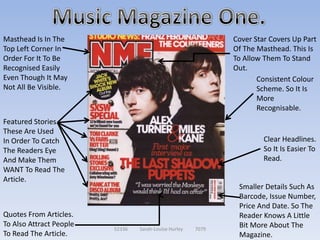 Masthead Is In The                                            Cover Star Covers Up Part
Top Left Corner In                                            Of The Masthead. This Is
Order For It To Be                                            To Allow Them To Stand
Recognised Easily                                             Out.
Even Though It May                                                   Consistent Colour
Not All Be Visible.                                                  Scheme. So It Is
                                                                     More
                                                                     Recognisable.
Featured Stories.
These Are Used
In Order To Catch                                                      Clear Headlines.
The Readers Eye                                                        So It Is Easier To
And Make Them                                                          Read.
WANT To Read The
Article.
                                                               Smaller Details Such As
                                                               Barcode, Issue Number,
                                                               Price And Date. So The
Quotes From Articles.                                          Reader Knows A Little
To Also Attract People                                         Bit More About The
                         52336   Sarah-Louise Hurley   7079
To Read The Article.                                           Magazine.
 