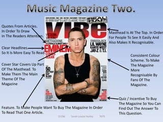 Quotes From Articles.
In Order To Draw                                                    Masthead Is At The Top. In Order
In The Readers Attention.                                           For People To See It Easily And
                                                                    Also Makes It Recognisable.
Clear Headlines.
So It Is More Easy To Read.
                                                                                Consistent Colour
                                                                                Scheme. To Make
Cover Star Covers Up Part                                                       The Magazine
Of The Masthead. To                                                             More
Make Them The Main                                                              Recognisable By
Theme Of The                                                                    Fans Of The
Magazine                                                                        Magazine.


                                                                         Quiz / Incentive To Buy
                                                                         The Magazine So You Can
Feature. To Make People Want To Buy The Magazine In Order                Find Out The Answer To
To Read That One Article.                                                This Question.
                               52336   Sarah-Louise Hurley   7079
 