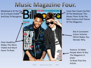 Masthead Is At The Top.                                        Cover Star Covers Up Part
So It Is Easily Visible                                        Of The Masthead. This
And Easy To Recognise.                                         Allows Them To Be The
                                                               Main Feature And Theme
                                                               Of The Magazine.



                                                                     Not A Consistent
                                                                     Colour Scheme.
                                                                     Which Makes You
                                                                     Wonder Why.
Clear Headlines.
Makes This More
Visible And Much
Easier To Read.                                                   Feature. To Make
                                                                  People Want To Buy
                                                                  The Magazine In
                                                                  Order
                                                                  To Read That One
                                                                  Article.
                          52336   Sarah-Louise Hurley   7079
 