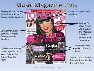 Masthead Is At The Top.                                        Cover Star Behind The
This Allows It To Be                                           Masthead.
Recognised By Readers.

                                                                         Feature. To
                                                                         Make People
                                                                         Want To Buy
Consistent Colour                                                        The Magazine
Scheme. Makes It                                                         In Order
Recognisable By                                                          To Read That
Readers.                                                                 One Article.

                                                                     Clear Headlines.
Quotes From Articles.                                                Make It Easier To
Encourages People To                                                 Read.
Want To Read The
Article That It Is                                              Smaller Details Such As
From.                                                           Barcode, Issue Number,
                                                                Price And Date.
                          52336   Sarah-Louise Hurley   7079
 