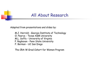 All About Research

Adapted from presentations and slides by:

    M.J. Harrold - Georgia Institute of Technology
    O. Pearce - Texas A&M University
    M.L. Soffa - University of Virginia
    P. Raghavan - Penn State University
    F. Berman - UC San Diego

    The CRA-W Grad Cohort for Women Program
 