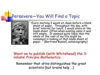 Persevere—You Will Find a Topic
         “ Every morning I would sit down before a blank
           sheet of paper. Throughout the day, with
           brief interval for lunch, I would stare at the
           blank sheet. Often when evening came it was
           still empty… It seemed quite likely that the
           whole of the rest of my life might be
           consumed in looking at that blank sheet of
           paper…” (Bertrand Russell, autobiography)



Went on to publish (with Whitehead) the 3-
volume Principia Mathematica
 Remember that drive distinguishes the great
       scientists (but brains help …)
 
