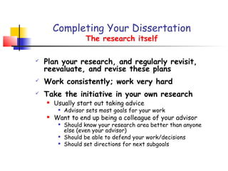 Completing Your Dissertation
                    The research itself

   Plan your research, and regularly revisit,
    reevaluate, and revise these plans
   Work consistently; work very hard
   Take the initiative in your own research
       Usually start out taking advice
            Advisor sets most goals for your work
       Want to end up being a colleague of your advisor
         
             Should know your research area better than anyone
             else (even your advisor)
         
             Should be able to defend your work/decisions
            Should set directions for next subgoals
 
