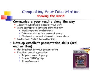 Completing Your Dissertation
                        showing the world
   Communicate your results along the way
       Identify publishable pieces of your work
       Make appropriate contacts along the way
          Workshops and conferences

         
           Intern or visit with a research group
          Electronic communication with researchers

       Understand “rules” for authorship
   Develop excellent presentation skills (oral
    and written)
       Get feedback for your presentations
       Practice, practice, practice
          To your research group

          In your “SIG” group

         
           At conferences
 