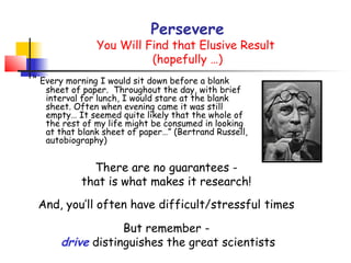 Persevere
               You Will Find that Elusive Result
                         (hopefully …)
“ Every morning I would sit down before a blank
   sheet of paper. Throughout the day, with brief
   interval for lunch, I would stare at the blank
   sheet. Often when evening came it was still
   empty… It seemed quite likely that the whole of
   the rest of my life might be consumed in looking
   at that blank sheet of paper…” (Bertrand Russell,
   autobiography)


             There are no guarantees -
           that is what makes it research!
 And, you’ll often have difficult/stressful times

                  But remember -
      drive distinguishes the great scientists
 
