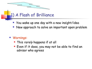 1) A Flash of Brilliance
        You wake up one day with a new insight/idea
        New approach to solve an important open problem


    Warnings:
      This rarely happens if at all

      Even if it does, you may not be able to find an

       advisor who agrees
 