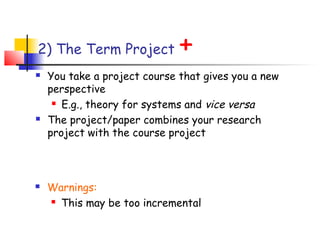 2) The Term Project           +
   You take a project course that gives you a new
    perspective
      E.g., theory for systems and vice versa

   The project/paper combines your research
    project with the course project



   Warnings:
     This may be too incremental
 