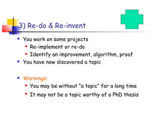 3) Re-do & Re-invent
   You work on some projects
      Re-implement or re-do

      Identify an improvement, algorithm, proof

   You have now discovered a topic

   Warnings:
     You may be without “a topic” for a long time

    
        It may not be a topic worthy of a PhD thesis
 