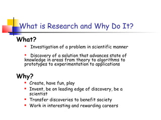 What is Research and Why Do It?
What?
   Investigation of a problem in scientific manner
   Discovery of a solution that advances state of
  knowledge in areas from theory to algorithms to
  prototypes to experimentation to applications

Why?
     Create, have fun, play
     Invent, be on leading edge of discovery, be a
      scientist
     Transfer discoveries to benefit society
     Work in interesting and rewarding careers
 